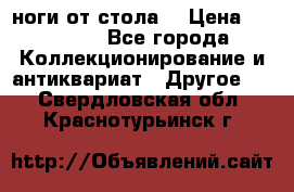 ноги от стола. › Цена ­ 12 000 - Все города Коллекционирование и антиквариат » Другое   . Свердловская обл.,Краснотурьинск г.